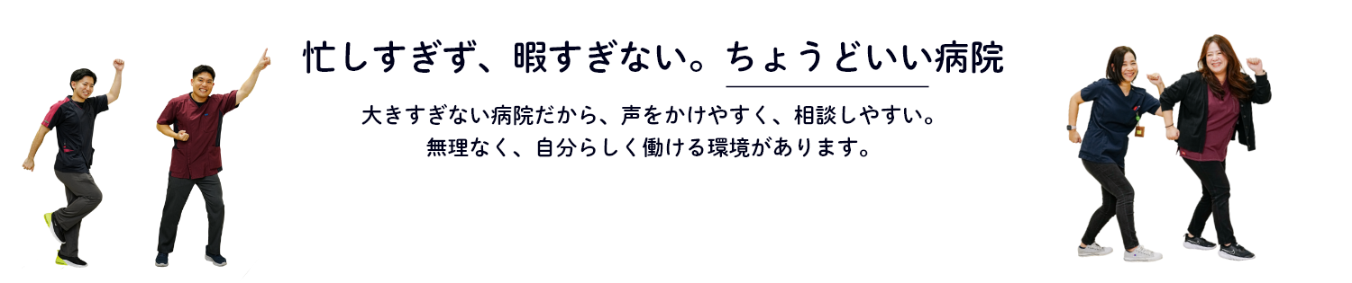 忙しすぎず、暇すぎない。ちょうどいい病院　大きすぎない病院だから、声をかけやすく、相談しやすい。無理なく、自分らしく働ける環境があります。
